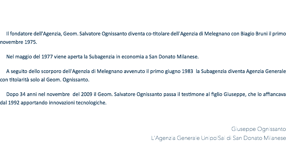&nbsp;Il fondatore dell'Agenzia, Geom. Salvatore Ognissanto diventa co-titolare dell'Agenzia di Melegnano con Biagio Bruni il primo novembre 1975. Nel maggio del 1977 viene aperta la Subagenzia in economia a San Donato Milanese. A seguito dello scorporo dell'Agenzia di Melegnano avvenuto il primo giugno 1983 la Subagenzia diventa Agenzia Generale con titolarità solo al Geom. Ognissanto. Dopo 34 anni nel novembre del 2009 il Geom. Salvatore Ognissanto passa il testimone al figlio Giuseppe, che lo affiancava dal 1992 apportando innovazioni tecnologiche. Giuseppe Ognissanto L'Agenzia Generale UnipolSai di San Donato Milanese 