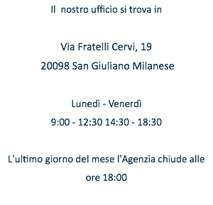 Il nostro ufficio si trova in Via Fratelli Cervi, 19 20098 San Giuliano Milanese Lunedì - Venerdì 9:00 - 12:30 14:30 - 18:30 L'ultimo giorno del mese l'Agenzia chiude alle ore 18:00 