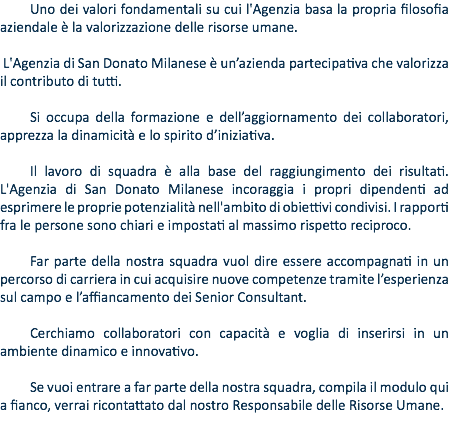 Uno dei valori fondamentali su cui l'Agenzia basa la propria filosofia aziendale è la valorizzazione delle risorse umane. L'Agenzia di San Donato Milanese è un’azienda partecipativa che valorizza il contributo di tutti. Si occupa della formazione e dell’aggiornamento dei collaboratori, apprezza la dinamicità e lo spirito d’iniziativa. Il lavoro di squadra è alla base del raggiungimento dei risultati. L'Agenzia di San Donato Milanese incoraggia i propri dipendenti ad esprimere le proprie potenzialità nell'ambito di obiettivi condivisi. I rapporti fra le persone sono chiari e impostati al massimo rispetto reciproco. Far parte della nostra squadra vuol dire essere accompagnati in un percorso di carriera in cui acquisire nuove competenze tramite l’esperienza sul campo e l’affiancamento dei Senior Consultant. Cerchiamo collaboratori con capacità e voglia di inserirsi in un ambiente dinamico e innovativo. Se vuoi entrare a far parte della nostra squadra, compila il modulo qui a fianco, verrai ricontattato dal nostro Responsabile delle Risorse Umane.