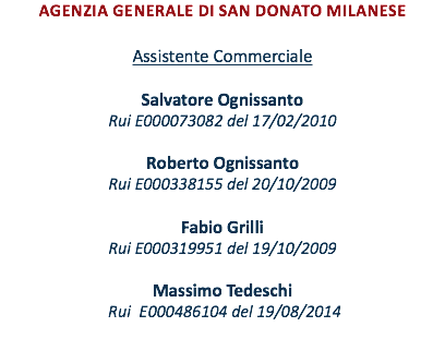 Agenzia Generale DI san donato milanese Assistente Commerciale Salvatore Ognissanto Rui E000073082 del 17/02/2010 Roberto Ognissanto Rui E000338155 del 20/10/2009 Fabio Grilli Rui E000319951 del 19/10/2009 MASSIMO Tedeschi Rui E000486104 del 19/08/2014 